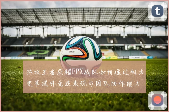 热议王者荣耀FPX战队如何通过耐力变革提升竞技表现与团队协作能力