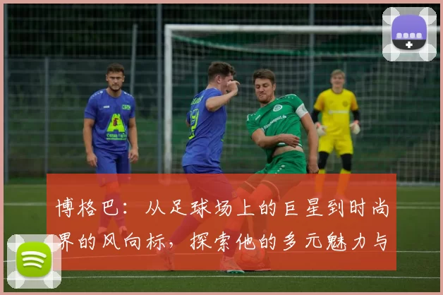 博格巴：从足球场上的巨星到时尚界的风向标，探索他的多元魅力与影响力