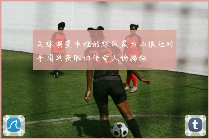 足球明星中谁的球风最为凶狠让对手闻风丧胆的传奇人物揭秘