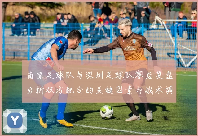 南京足球队与深圳足球队赛后复盘分析双方配合的关键因素与战术调整