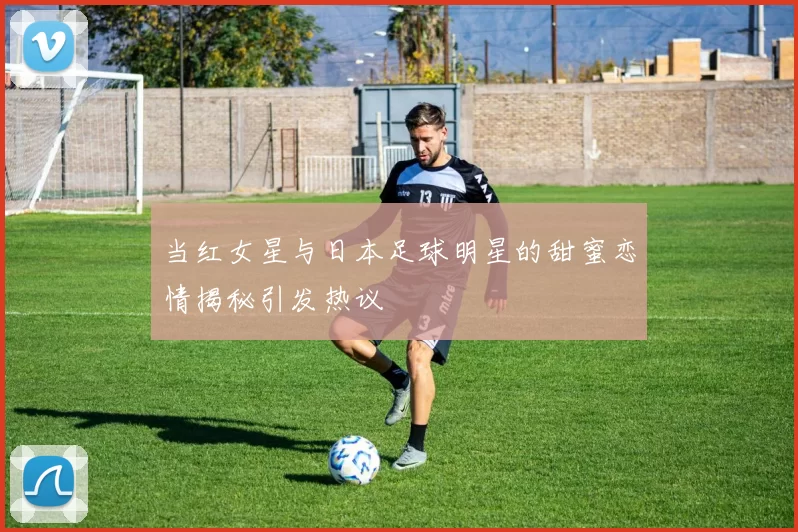 当红女星与日本足球明星的甜蜜恋情揭秘引发热议