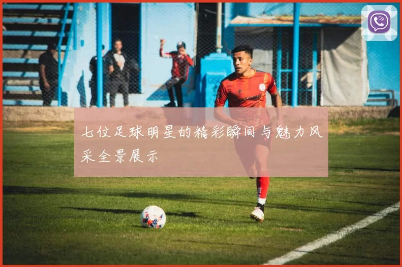 七位足球明星的精彩瞬间与魅力风采全景展示