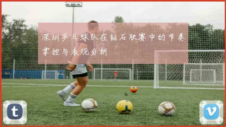 深圳乒乓球队在钻石联赛中的节奏掌控与表现分析