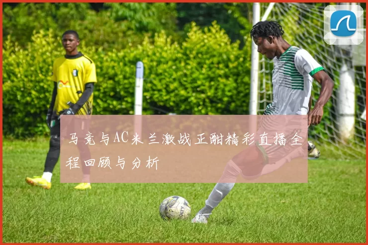 马竞与AC米兰激战正酣精彩直播全程回顾与分析