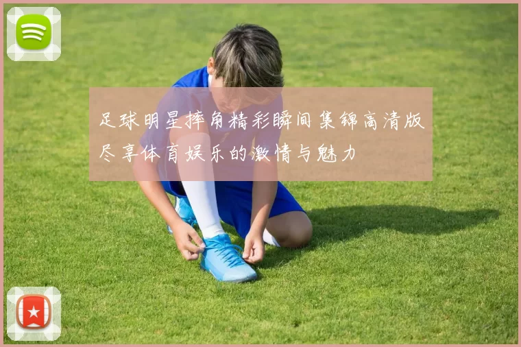 足球明星摔角精彩瞬间集锦高清版尽享体育娱乐的激情与魅力
