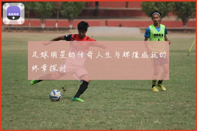 足球明星的传奇人生与辉煌成就的终章探讨