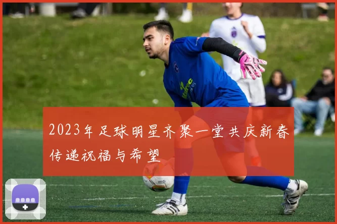 2023年足球明星齐聚一堂共庆新春传递祝福与希望