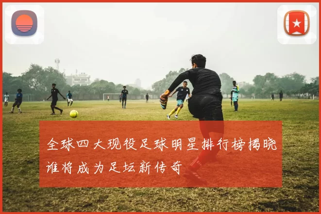 全球四大现役足球明星排行榜揭晓谁将成为足坛新传奇