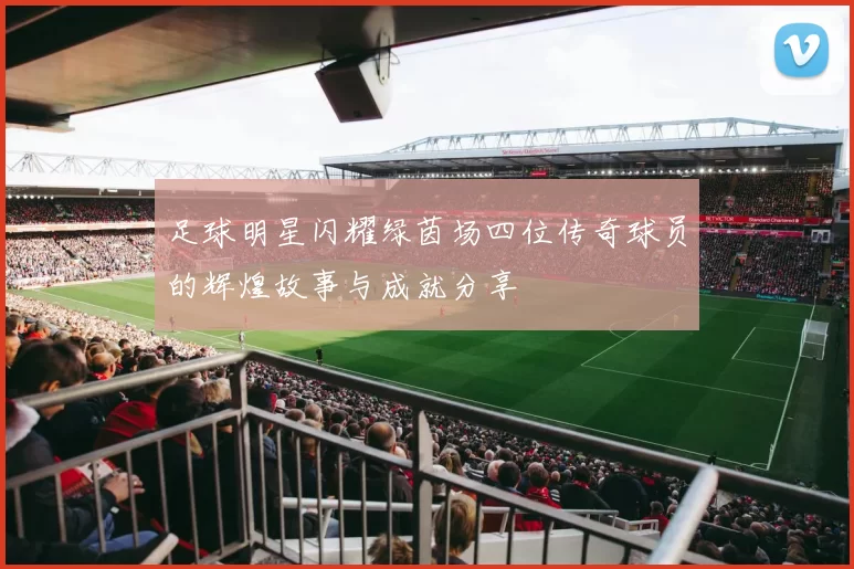 足球明星闪耀绿茵场四位传奇球员的辉煌故事与成就分享