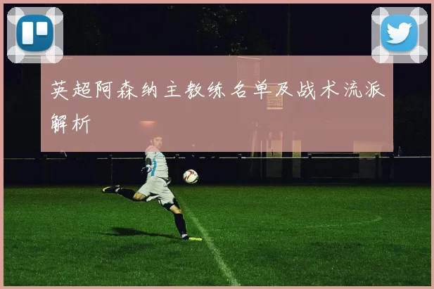 英超阿森纳主教练名单及战术流派解析