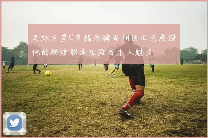 足球巨星C罗精彩瞬间相册汇总展现他的辉煌职业生涯与个人魅力