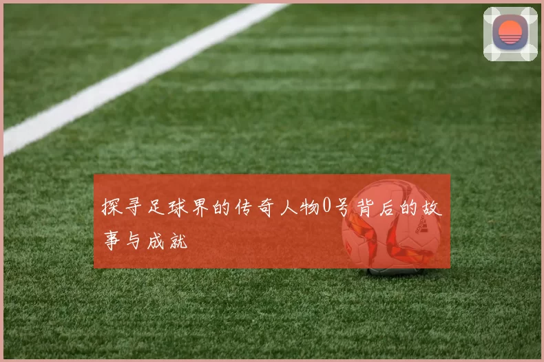 探寻足球界的传奇人物0号背后的故事与成就