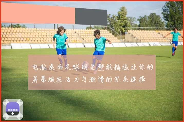 电脑桌面足球明星壁纸精选让你的屏幕焕发活力与激情的完美选择