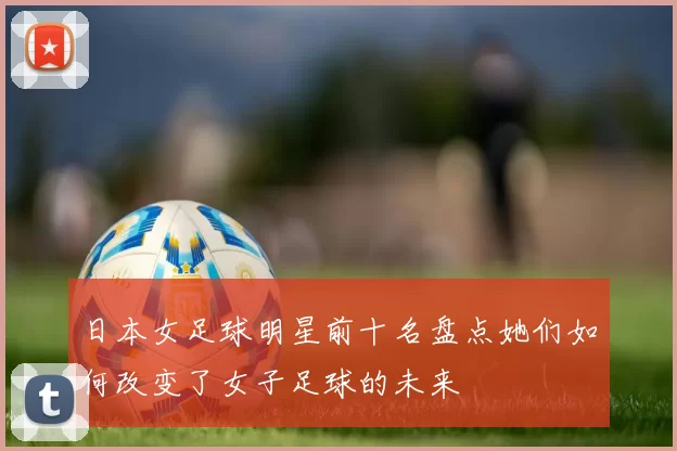 日本女足球明星前十名盘点她们如何改变了女子足球的未来