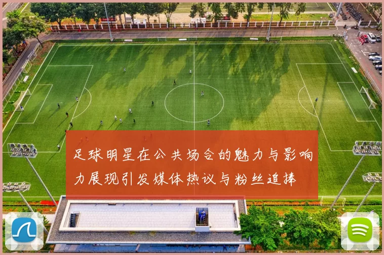 足球明星在公共场合的魅力与影响力展现引发媒体热议与粉丝追捧