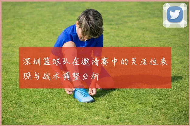 深圳篮球队在邀请赛中的灵活性表现与战术调整分析
