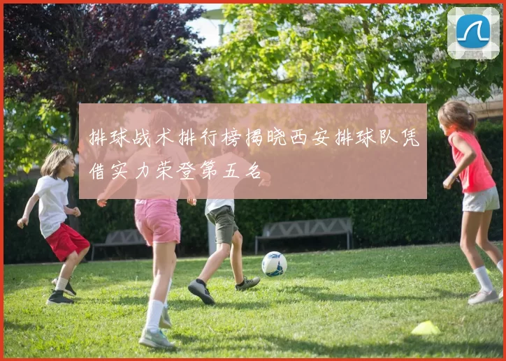 排球战术排行榜揭晓西安排球队凭借实力荣登第五名