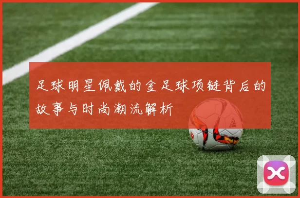 足球明星佩戴的金足球项链背后的故事与时尚潮流解析