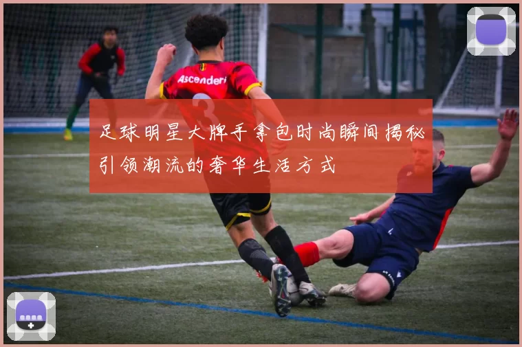 足球明星大牌手拿包时尚瞬间揭秘引领潮流的奢华生活方式