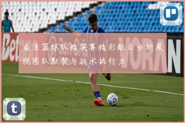 南京篮球队精英赛精彩配合分析展现团队默契与战术执行力