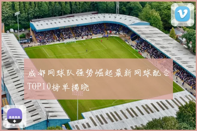成都网球队强势崛起最新网球配合TOP10榜单揭晓