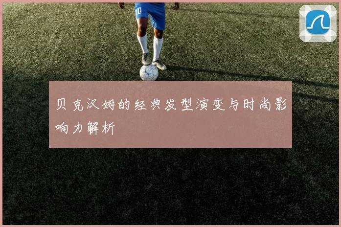 贝克汉姆的经典发型演变与时尚影响力解析