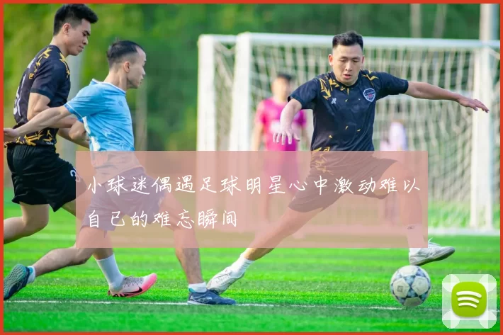 小球迷偶遇足球明星心中激动难以自已的难忘瞬间