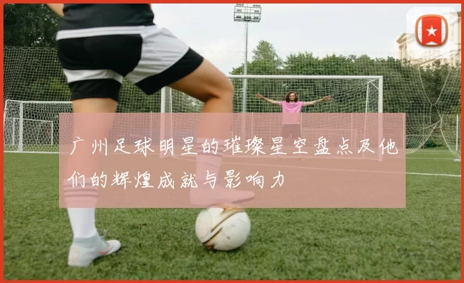 广州足球明星的璀璨星空盘点及他们的辉煌成就与影响力