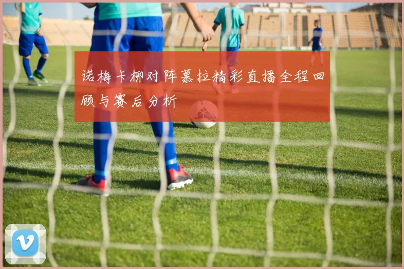 诺梅卡柳对阵慕拉精彩直播全程回顾与赛后分析