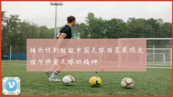 梅西特别致敬中国足球明星展现友谊与热爱足球的精神