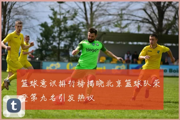 篮球意识排行榜揭晓北京篮球队荣登第九名引发热议