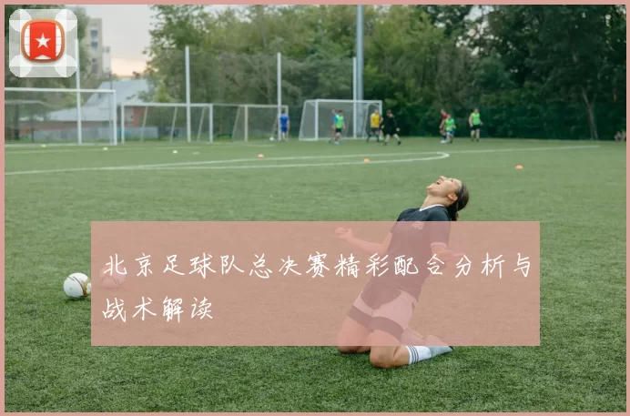 北京足球队总决赛精彩配合分析与战术解读