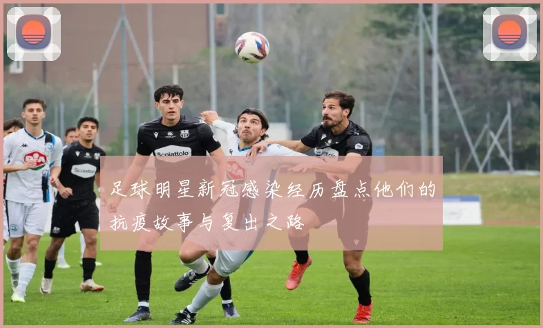 足球明星新冠感染经历盘点他们的抗疫故事与复出之路