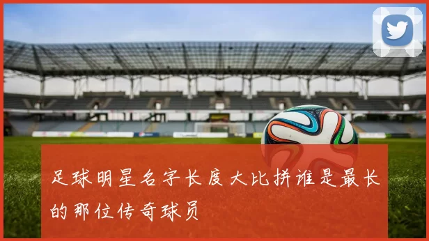 足球明星名字长度大比拼谁是最长的那位传奇球员