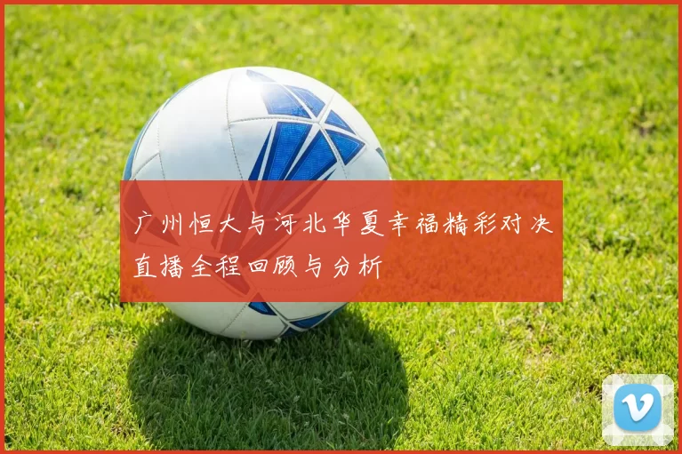广州恒大与河北华夏幸福精彩对决直播全程回顾与分析