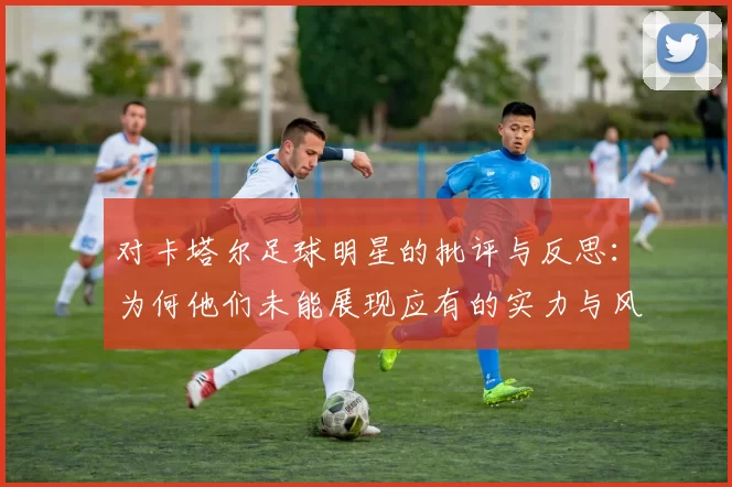 对卡塔尔足球明星的批评与反思：为何他们未能展现应有的实力与风采