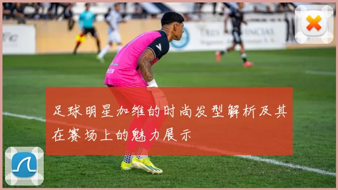足球明星加维的时尚发型解析及其在赛场上的魅力展示