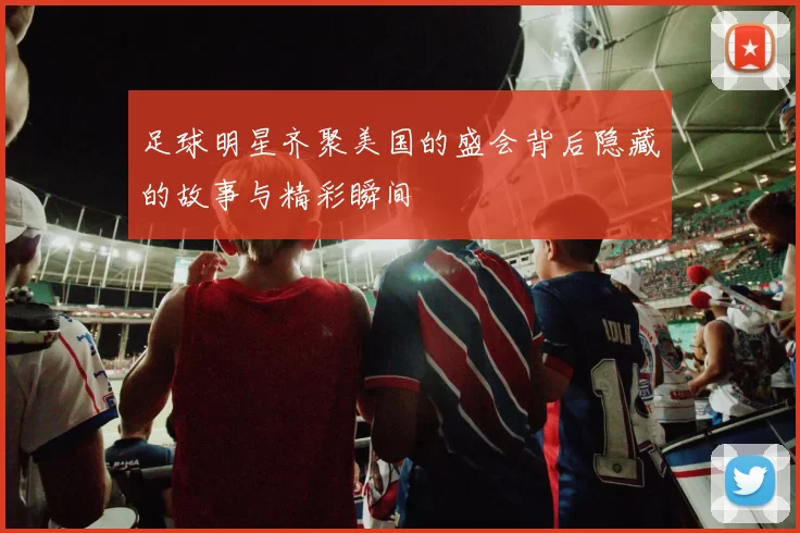 足球明星齐聚美国的盛会背后隐藏的故事与精彩瞬间