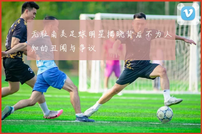 无耻南美足球明星揭晓背后不为人知的丑闻与争议