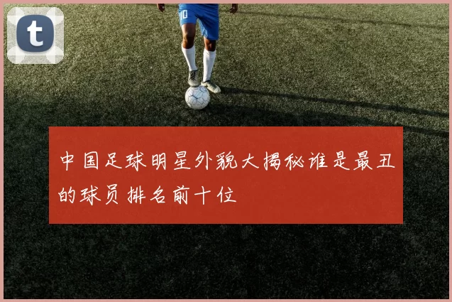 中国足球明星外貌大揭秘谁是最丑的球员排名前十位