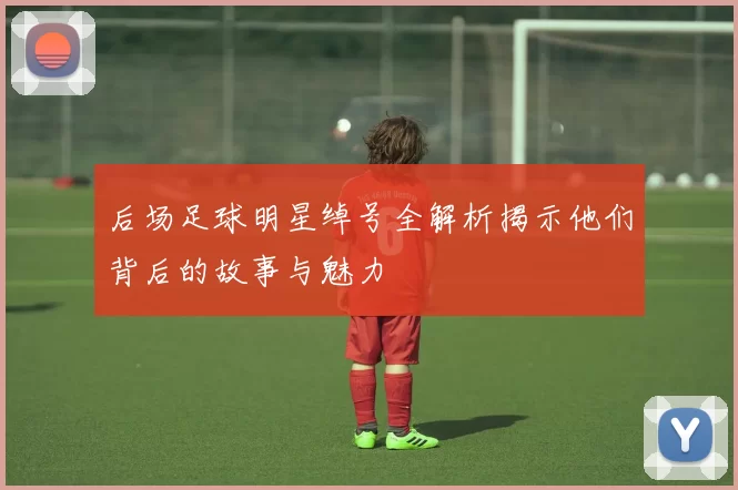 后场足球明星绰号全解析揭示他们背后的故事与魅力