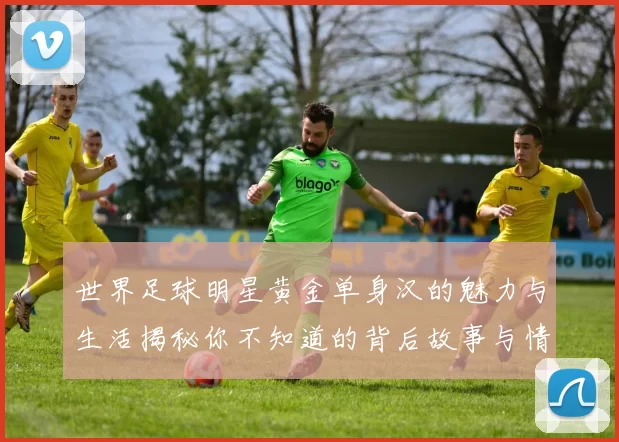 世界足球明星黄金单身汉的魅力与生活揭秘你不知道的背后故事与情感纠葛