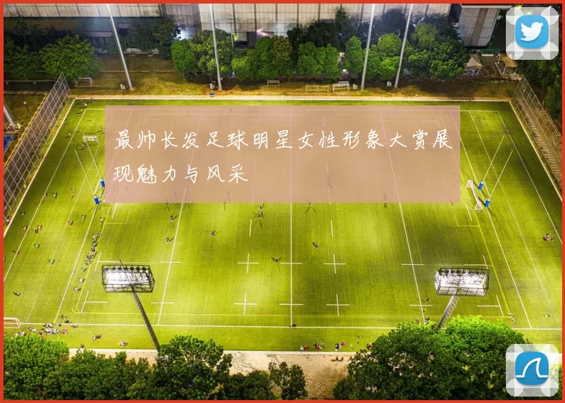 最帅长发足球明星女性形象大赏展现魅力与风采