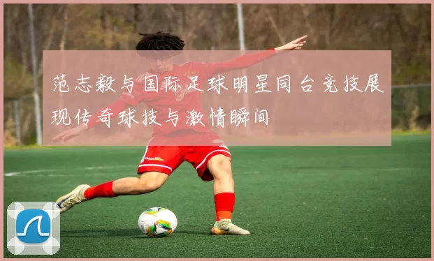 范志毅与国际足球明星同台竞技展现传奇球技与激情瞬间