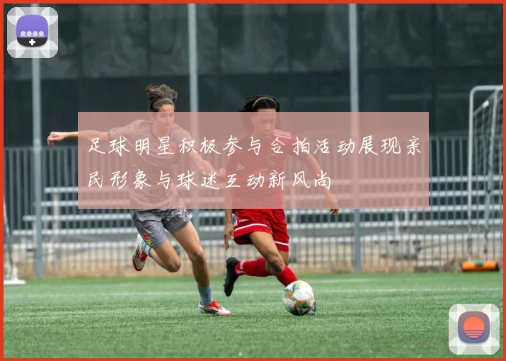 足球明星积极参与合拍活动展现亲民形象与球迷互动新风尚
