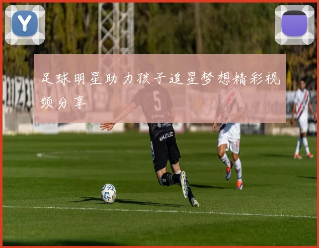 足球明星助力孩子追星梦想精彩视频分享