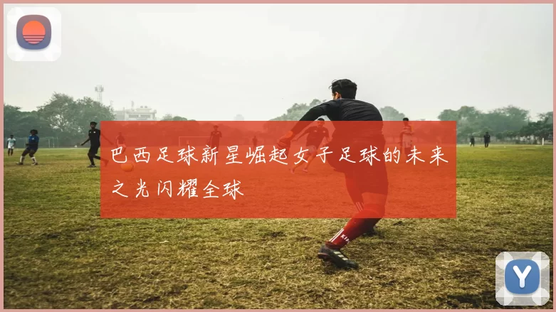 巴西足球新星崛起女子足球的未来之光闪耀全球