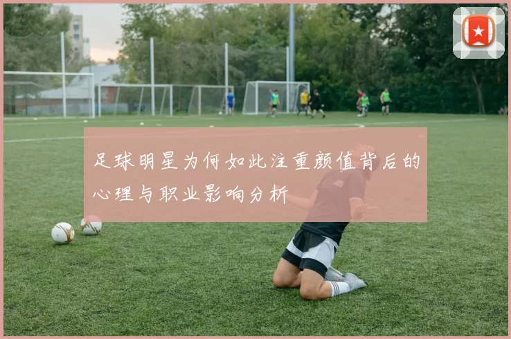 足球明星为何如此注重颜值背后的心理与职业影响分析