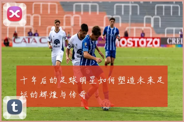 十年后的足球明星如何塑造未来足坛的辉煌与传奇