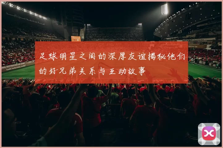 足球明星之间的深厚友谊揭秘他们的好兄弟关系与互动故事